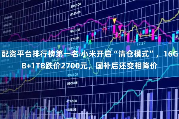 配资平台排行榜第一名 小米开启“清仓模式”,16GB+1TB跌价2700元,国补后还变相降价