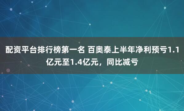 配资平台排行榜第一名 百奥泰上半年净利预亏1.1亿元至1.4亿元,同比减亏