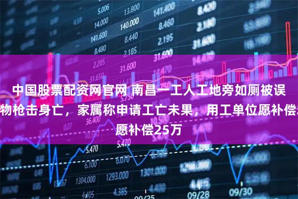 中国股票配资网官网 南昌一工人工地旁如厕被误当猎物枪击身亡,家属称申请工亡未果,用工单位愿补偿25万