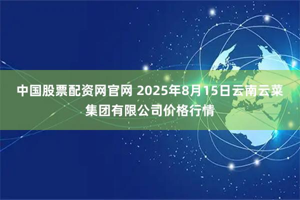 中国股票配资网官网 2025年8月15日云南云菜集团有限公司价格行情