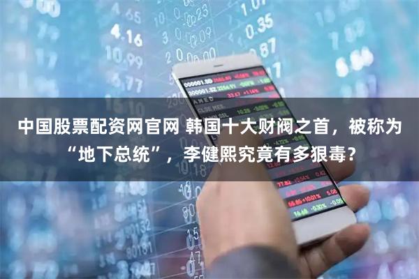 中国股票配资网官网 韩国十大财阀之首,被称为“地下总统”,李健熙究竟有多狠毒?