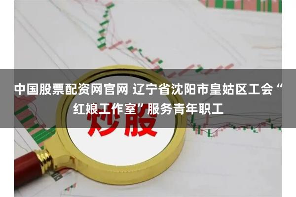 中国股票配资网官网 辽宁省沈阳市皇姑区工会“红娘工作室”服务青年职工
