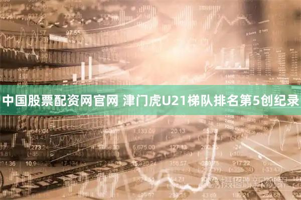 中国股票配资网官网 津门虎U21梯队排名第5创纪录