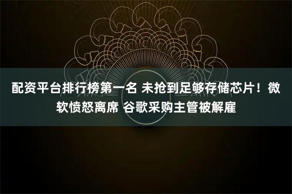 配资平台排行榜第一名 未抢到足够存储芯片！微软愤怒离席 谷歌采购主管被解雇